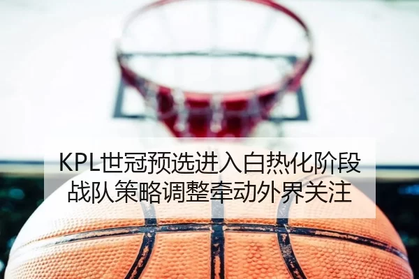 KPL世冠预选进入白热化阶段 战队策略调整牵动外界关注